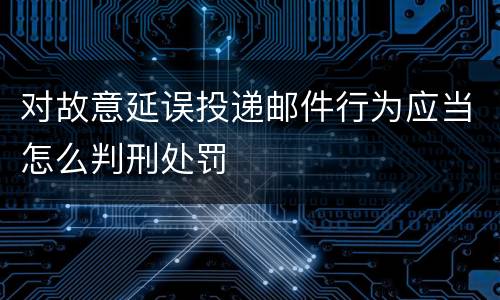对故意延误投递邮件行为应当怎么判刑处罚