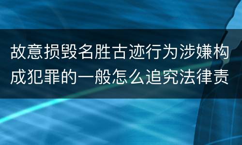 故意损毁名胜古迹行为涉嫌构成犯罪的一般怎么追究法律责任