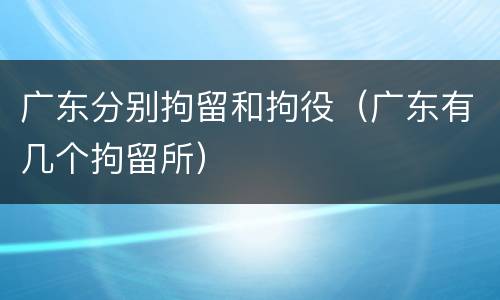 广东分别拘留和拘役（广东有几个拘留所）