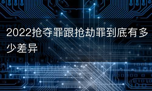 2022抢夺罪跟抢劫罪到底有多少差异