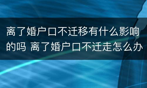 离了婚户口不迁移有什么影响的吗 离了婚户口不迁走怎么办