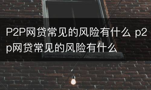 P2P网贷常见的风险有什么 p2p网贷常见的风险有什么