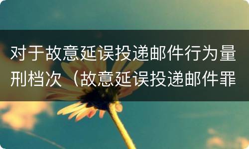 对于故意延误投递邮件行为量刑档次（故意延误投递邮件罪）