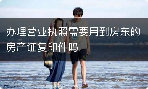 办理营业执照需要用到房东的房产证复印件吗