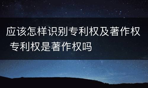 应该怎样识别专利权及著作权 专利权是著作权吗