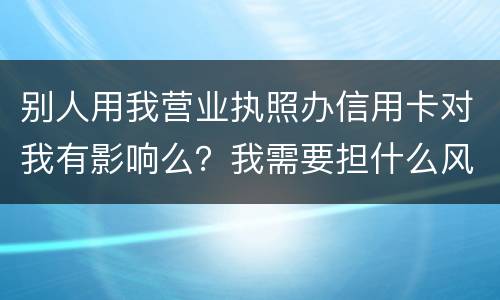 别人用我营业执照办信用卡对我有影响么？我需要担什么风险