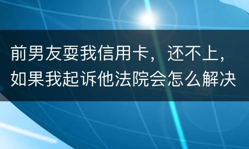 前男友耍我信用卡，还不上，如果我起诉他法院会怎么解决