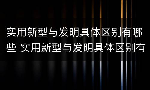 实用新型与发明具体区别有哪些 实用新型与发明具体区别有哪些呢