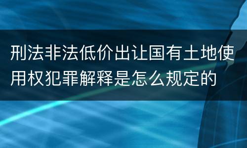 刑法非法低价出让国有土地使用权犯罪解释是怎么规定的