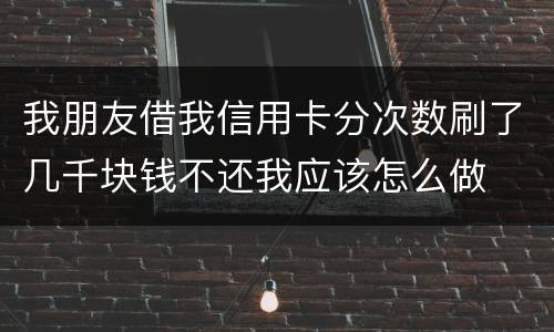 我朋友借我信用卡分次数刷了几千块钱不还我应该怎么做