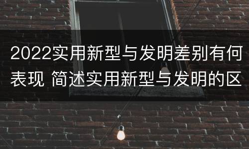 2022实用新型与发明差别有何表现 简述实用新型与发明的区别