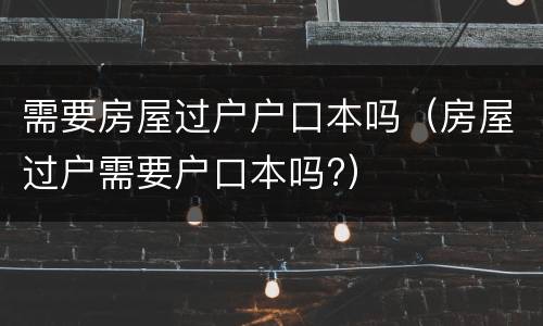 需要房屋过户户口本吗（房屋过户需要户口本吗?）