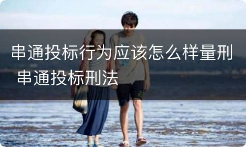 串通投标行为应该怎么样量刑 串通投标刑法