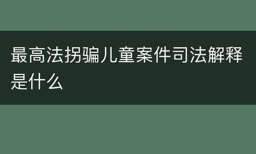 最高法拐骗儿童案件司法解释是什么