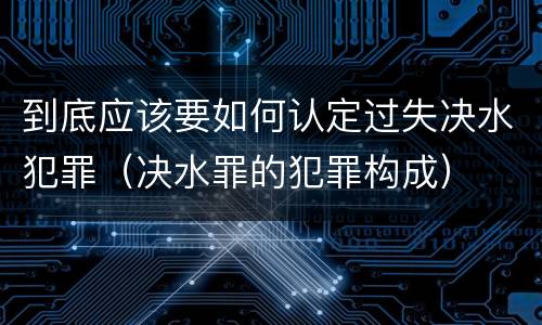 到底应该要如何认定过失决水犯罪（决水罪的犯罪构成）