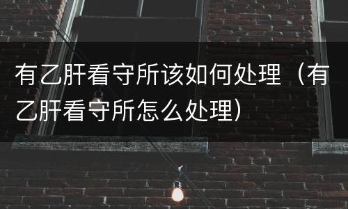 有乙肝看守所该如何处理（有乙肝看守所怎么处理）