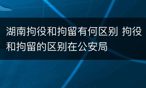 湖南拘役和拘留有何区别 拘役和拘留的区别在公安局