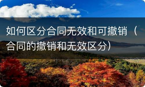 如何区分合同无效和可撤销（合同的撤销和无效区分）