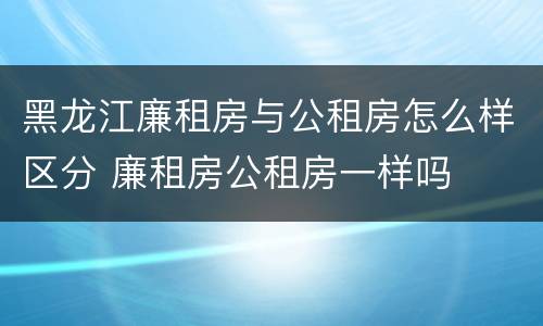 黑龙江廉租房与公租房怎么样区分 廉租房公租房一样吗