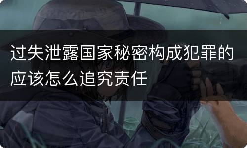 过失泄露国家秘密构成犯罪的应该怎么追究责任