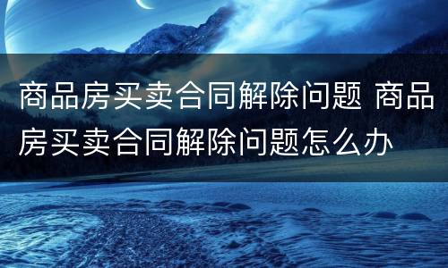 商品房买卖合同解除问题 商品房买卖合同解除问题怎么办