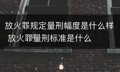 放火罪规定量刑幅度是什么样 放火罪量刑标准是什么