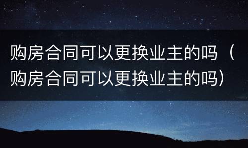 购房合同可以更换业主的吗（购房合同可以更换业主的吗）