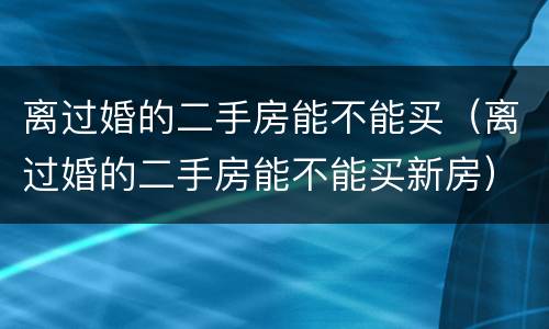 离过婚的二手房能不能买（离过婚的二手房能不能买新房）