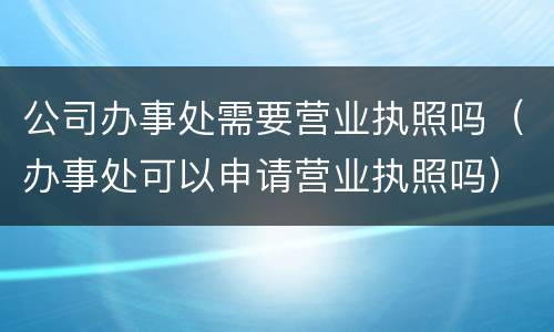 公司办事处需要营业执照吗（办事处可以申请营业执照吗）