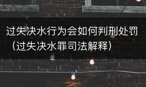 过失决水行为会如何判刑处罚（过失决水罪司法解释）