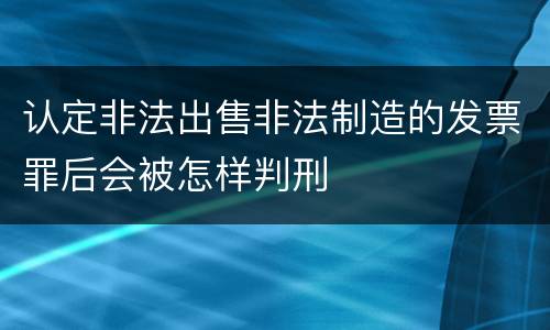 认定非法出售非法制造的发票罪后会被怎样判刑