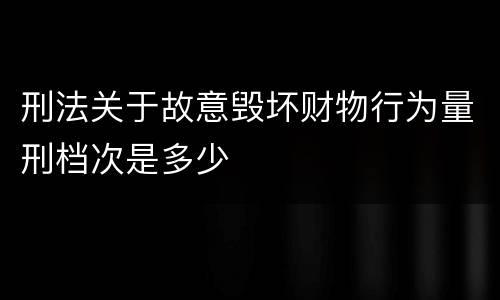 刑法关于故意毁坏财物行为量刑档次是多少