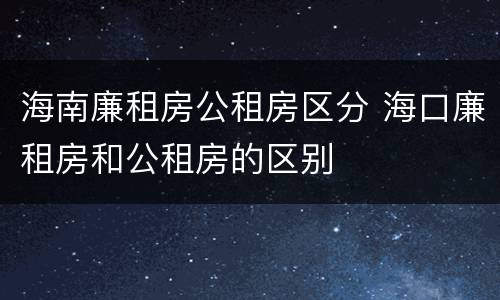 海南廉租房公租房区分 海口廉租房和公租房的区别