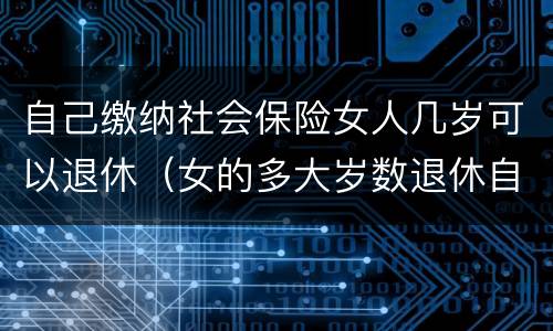 自己缴纳社会保险女人几岁可以退休（女的多大岁数退休自己交的社保）