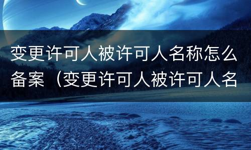 变更许可人被许可人名称怎么备案（变更许可人被许可人名称怎么备案的）