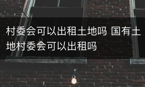村委会可以出租土地吗 国有土地村委会可以出租吗