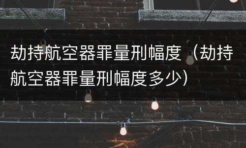 劫持航空器罪量刑幅度（劫持航空器罪量刑幅度多少）