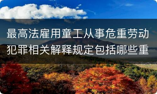 最高法雇用童工从事危重劳动犯罪相关解释规定包括哪些重要内容