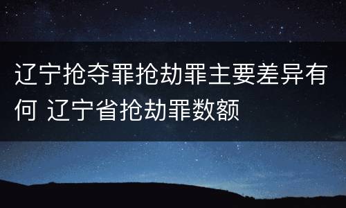 辽宁抢夺罪抢劫罪主要差异有何 辽宁省抢劫罪数额