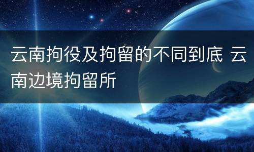 云南拘役及拘留的不同到底 云南边境拘留所