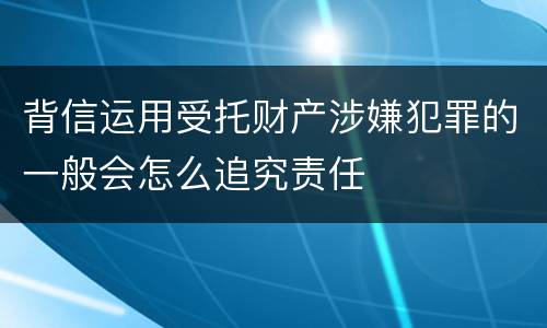 背信运用受托财产涉嫌犯罪的一般会怎么追究责任