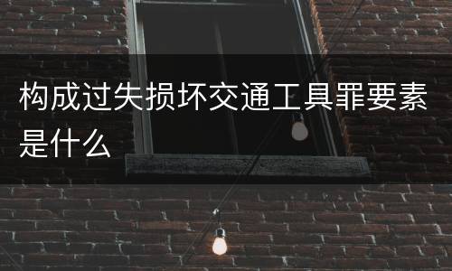 构成过失损坏交通工具罪要素是什么