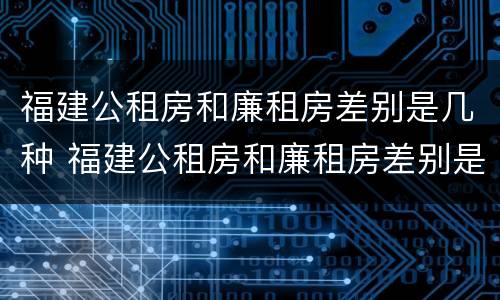 福建公租房和廉租房差别是几种 福建公租房和廉租房差别是几种情况