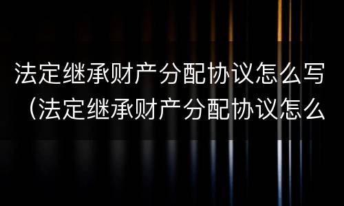 法定继承财产分配协议怎么写（法定继承财产分配协议怎么写范本）