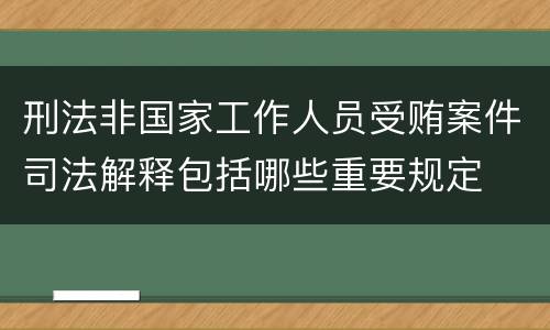 刑法非国家工作人员受贿案件司法解释包括哪些重要规定