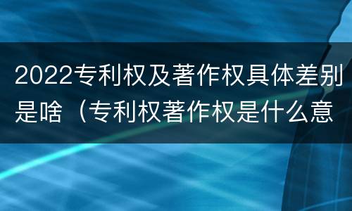 2022专利权及著作权具体差别是啥（专利权著作权是什么意思）