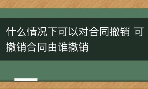 什么情况下可以对合同撤销 可撤销合同由谁撤销