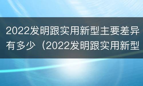 2022发明跟实用新型主要差异有多少（2022发明跟实用新型主要差异有多少个）