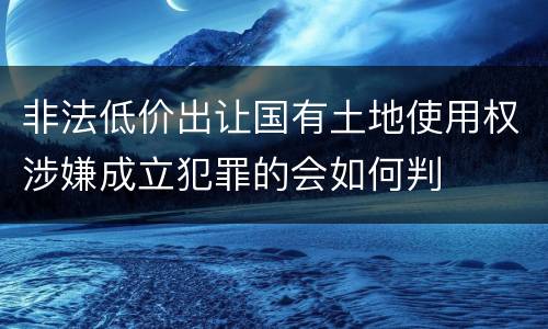 非法低价出让国有土地使用权涉嫌成立犯罪的会如何判