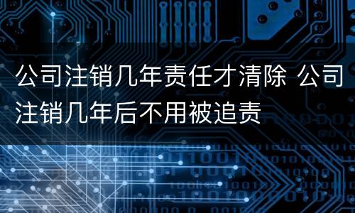 公司注销几年责任才清除 公司注销几年后不用被追责